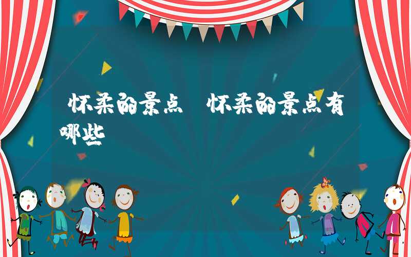 怀柔的景点(怀柔的景点有哪些)