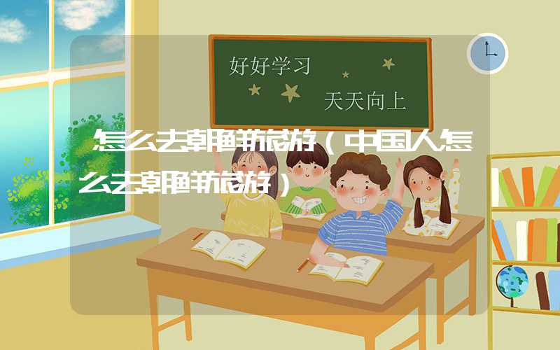 怎么去朝鲜旅游(中国人怎么去朝鲜旅游)