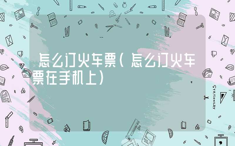 怎么订火车票（怎么订火车票在手机上）