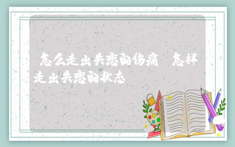 怎么走出失恋的伤痛(怎样走出失恋的状态)