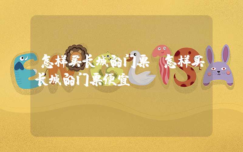 怎样买长城的门票（怎样买长城的门票便宜）