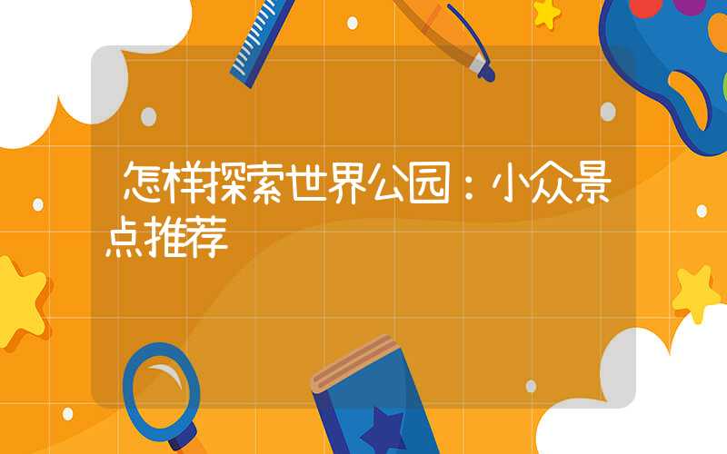 怎样探索世界公园：小众景点推荐