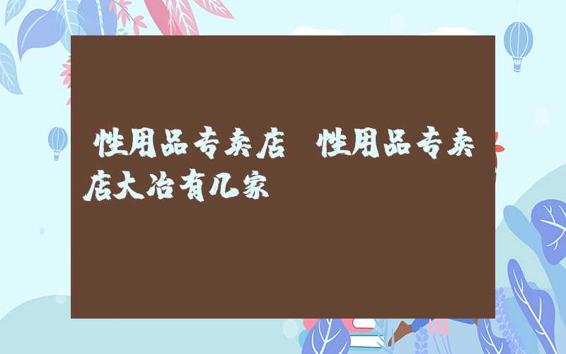 性用品专卖店（性用品专卖店大冶有几家）