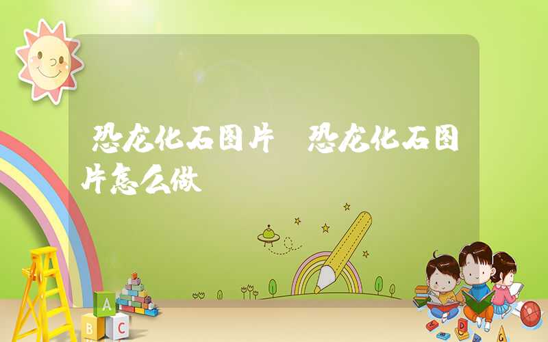恐龙化石图片（恐龙化石图片怎么做）