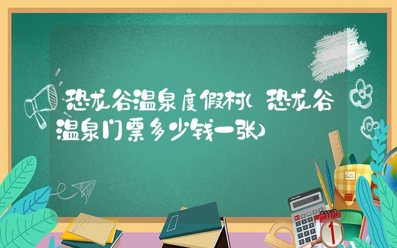 恐龙谷温泉度假村(恐龙谷温泉门票多少钱一张)