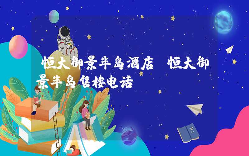 恒大御景半岛酒店（恒大御景半岛售楼电话）