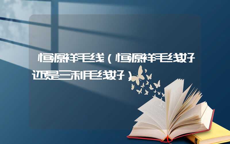 恒源祥毛线（恒源祥毛线好还是三利毛线好）