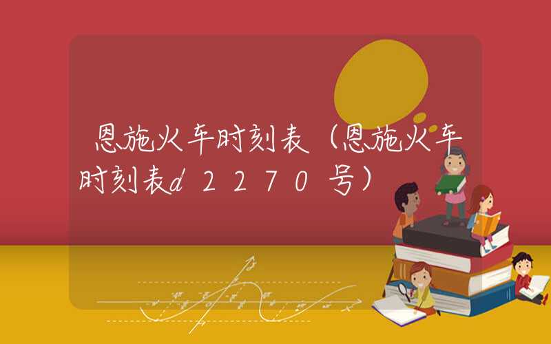 恩施火车时刻表（恩施火车时刻表d2270号）