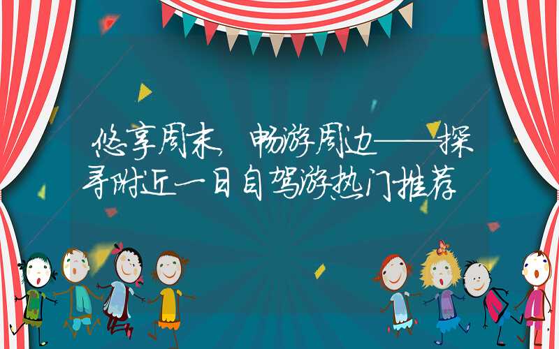 悠享周末,畅游周边——探寻附近一日自驾游热门推荐