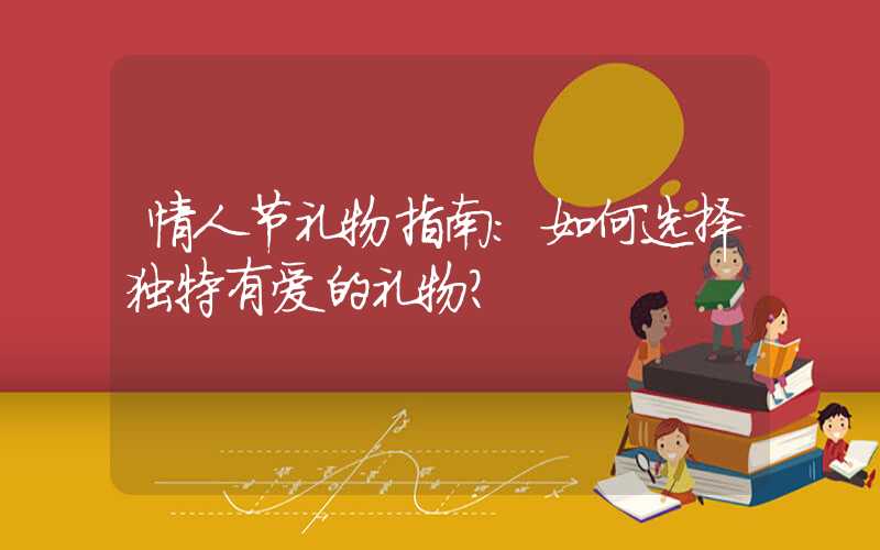 情人节礼物指南：如何选择独特有爱的礼物？