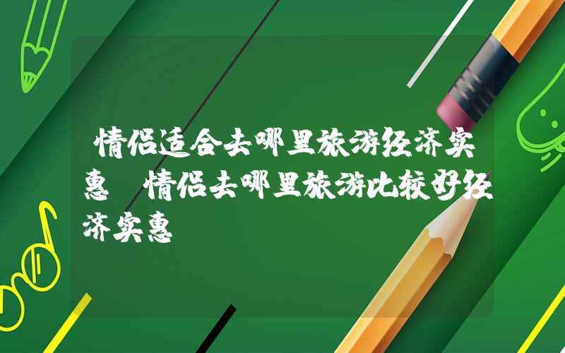 情侣适合去哪里旅游经济实惠（情侣去哪里旅游比较好经济实惠）