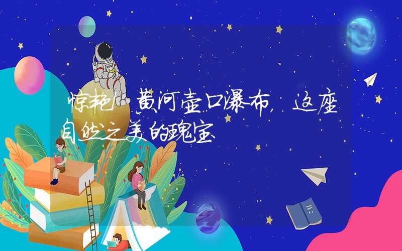 惊艳!黄河壶口瀑布,这座自然之美的瑰宝