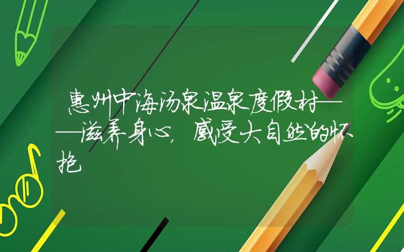 惠州中海汤泉温泉度假村——滋养身心,感受大自然的怀抱