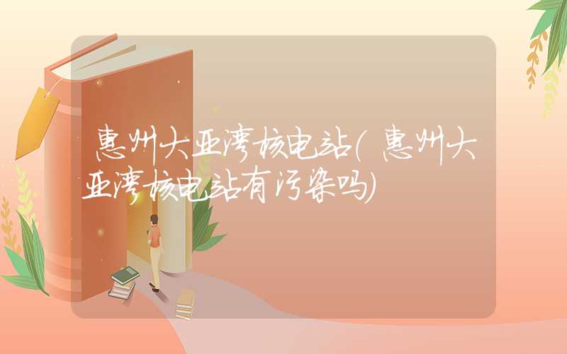 惠州大亚湾核电站(惠州大亚湾核电站有污染吗)
