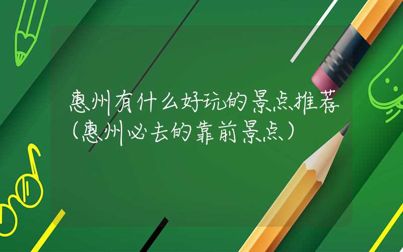 惠州有什么好玩的景点推荐（惠州必去的靠前景点）