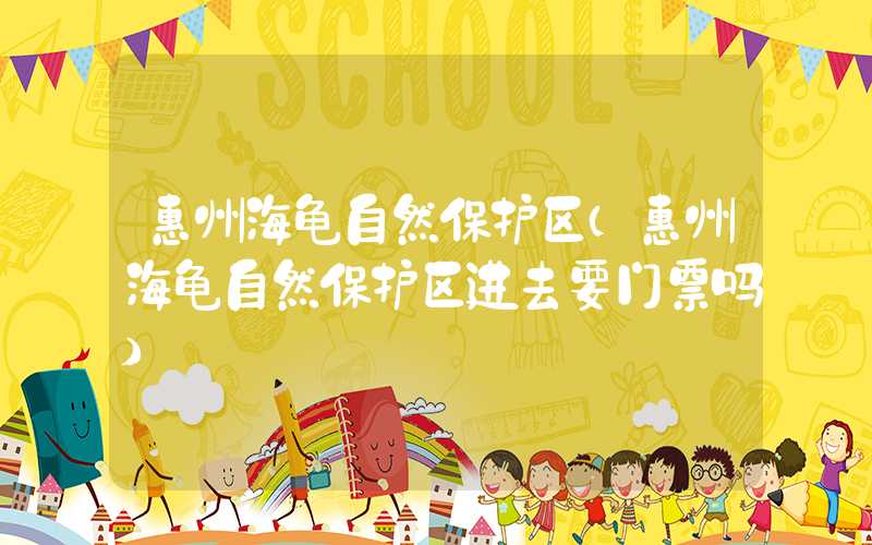 惠州海龟自然保护区（惠州海龟自然保护区进去要门票吗）