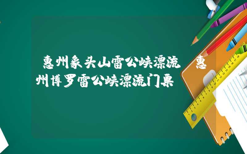 惠州象头山雷公峡漂流（惠州博罗雷公峡漂流门票）