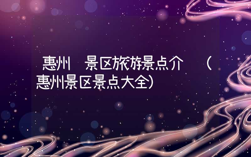 惠州风景区旅游景点介绍（惠州景区景点大全）