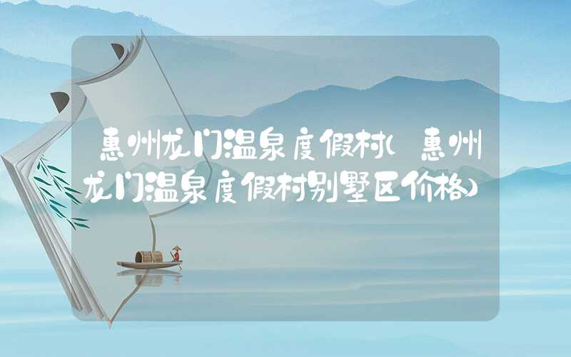 惠州龙门温泉度假村（惠州龙门温泉度假村别墅区价格）