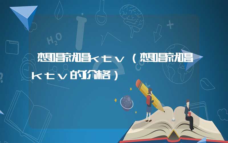 想唱就唱ktv（想唱就唱ktv的价格）