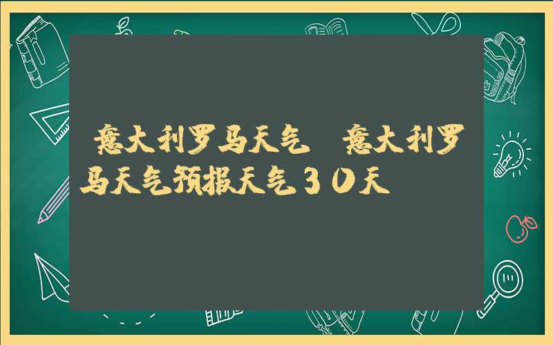 意大利罗马天气（意大利罗马天气预报天气30天）