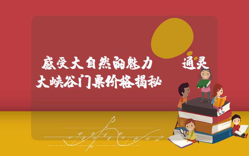 感受大自然的魅力——通灵大峡谷门票价格揭秘
