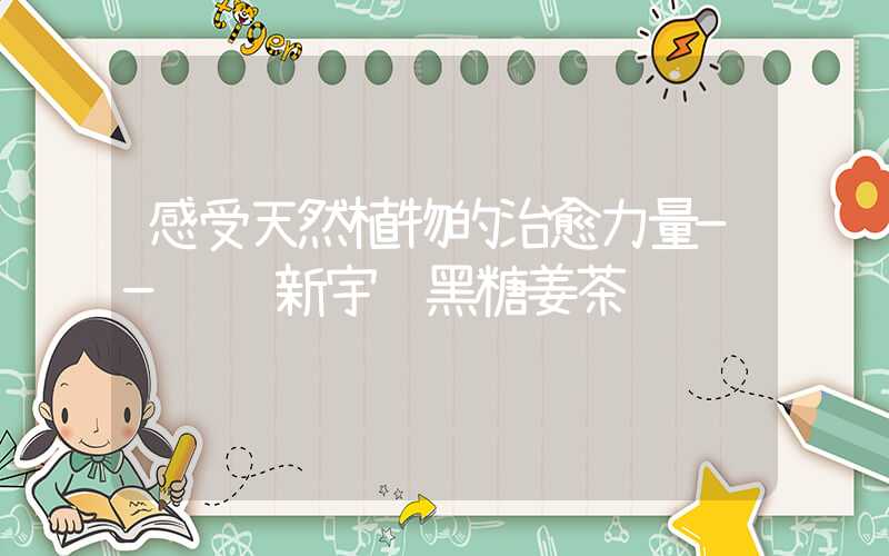 感受天然植物的治愈力量——试试新宇轩黑糖姜茶