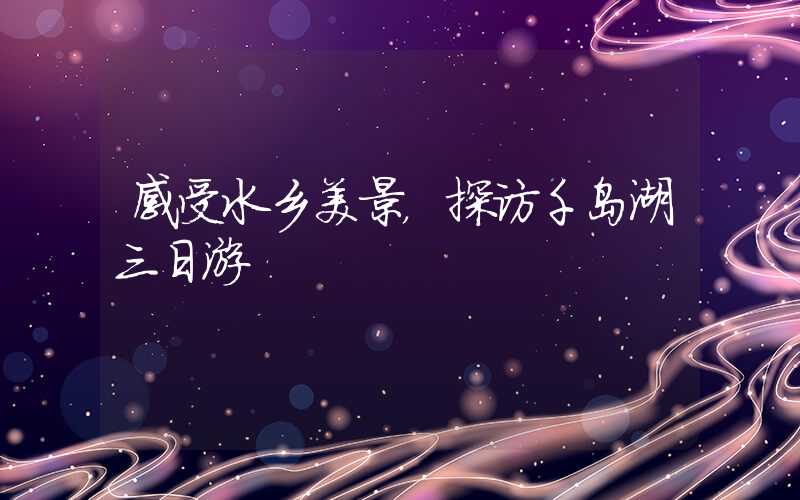 感受水乡美景，探访千岛湖三日游