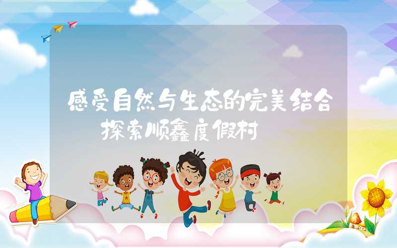 感受自然与生态的完美结合——探索顺鑫度假村