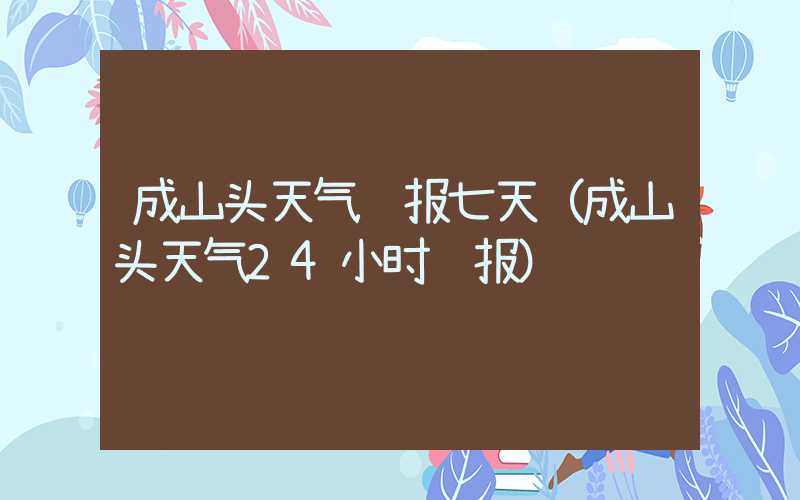 成山头天气预报七天（成山头天气24小时预报）