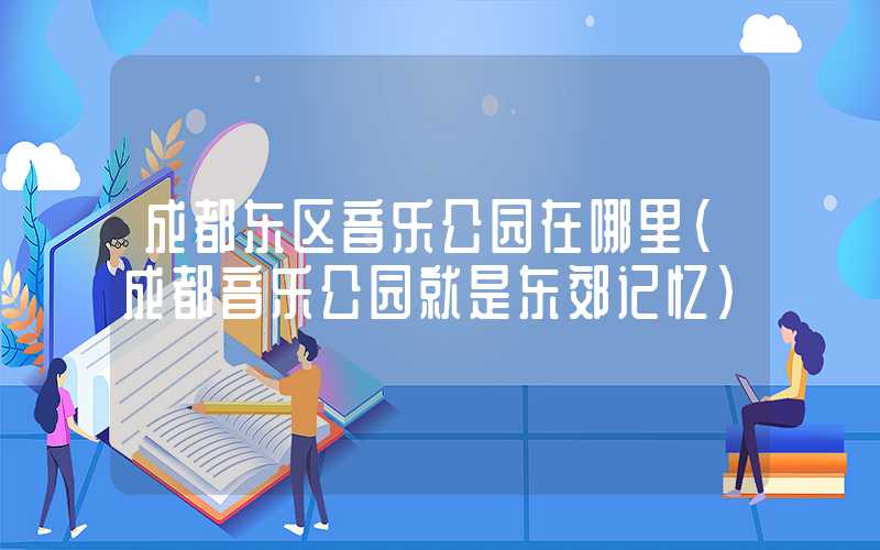 成都东区音乐公园在哪里(成都音乐公园就是东郊记忆)