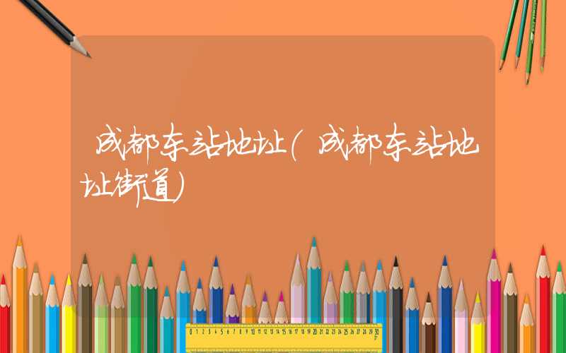 成都东站地址（成都东站地址街道）