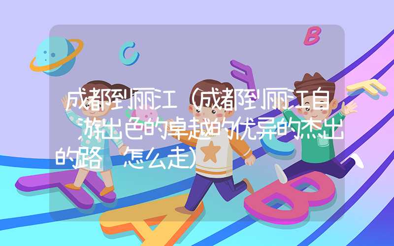 成都到丽江(成都到丽江自驾游出色的卓越的优异的杰出的路线怎么走)