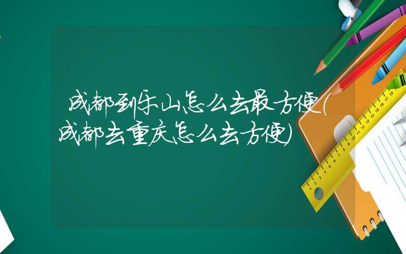 成都到乐山怎么去最方便(成都去重庆怎么去方便)