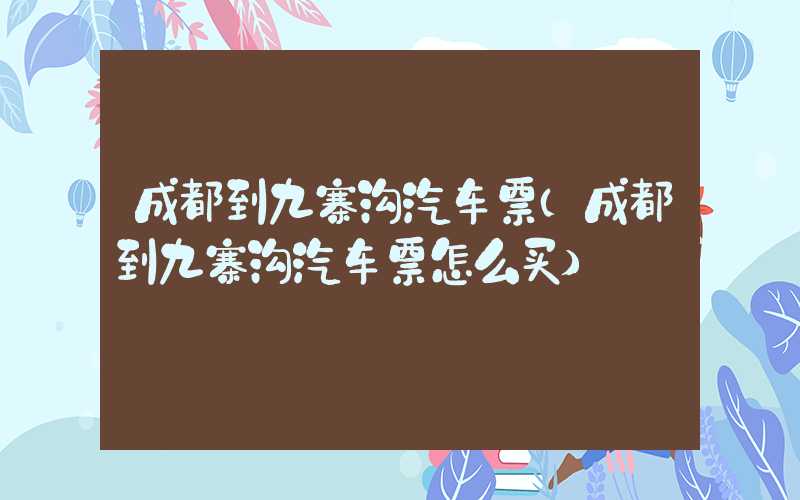 成都到九寨沟汽车票（成都到九寨沟汽车票怎么买）