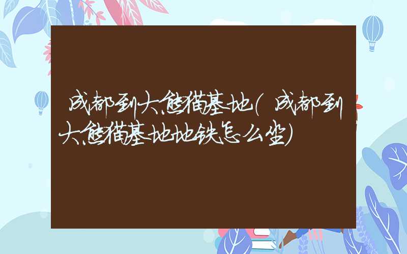 成都到大熊猫基地（成都到大熊猫基地地铁怎么坐）