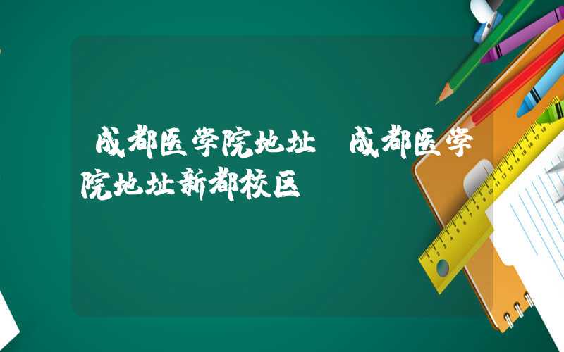成都医学院地址（成都医学院地址新都校区）
