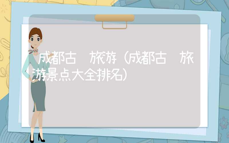 成都古镇旅游(成都古镇旅游景点大全排名)