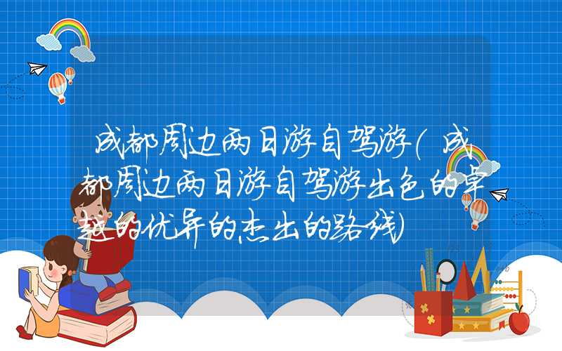 成都周边两日游自驾游（成都周边两日游自驾游出色的卓越的优异的杰出的路线）