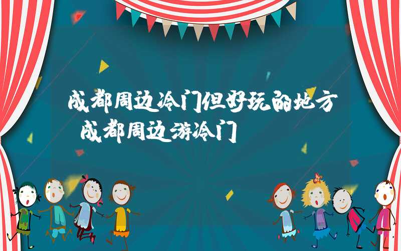 成都周边冷门但好玩的地方(成都周边游冷门)