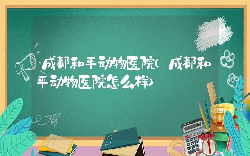 成都和平动物医院（成都和平动物医院怎么样）