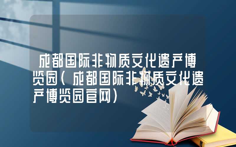 成都国际非物质文化遗产博览园(成都国际非物质文化遗产博览园官网)