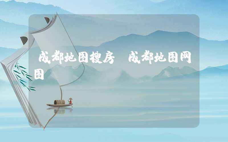 成都地图搜房（成都地图网图）
