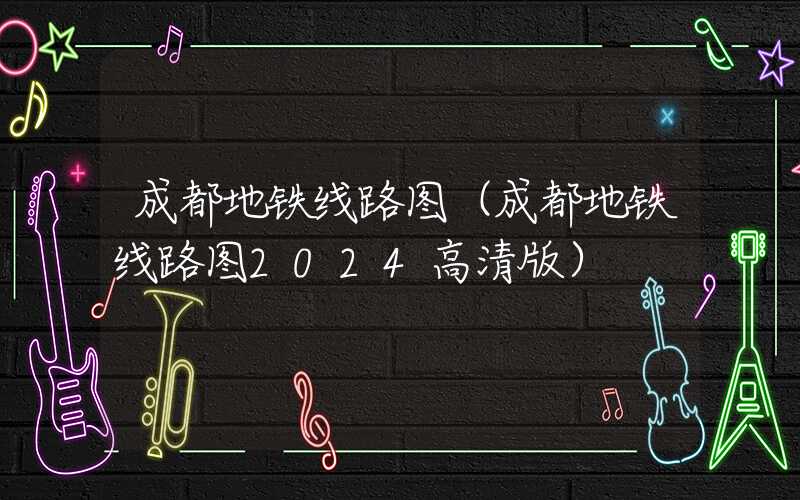 成都地铁线路图（成都地铁线路图2024高清版）