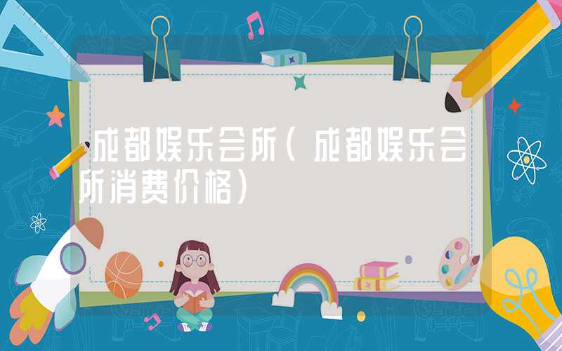 成都娱乐会所(成都娱乐会所消费价格)