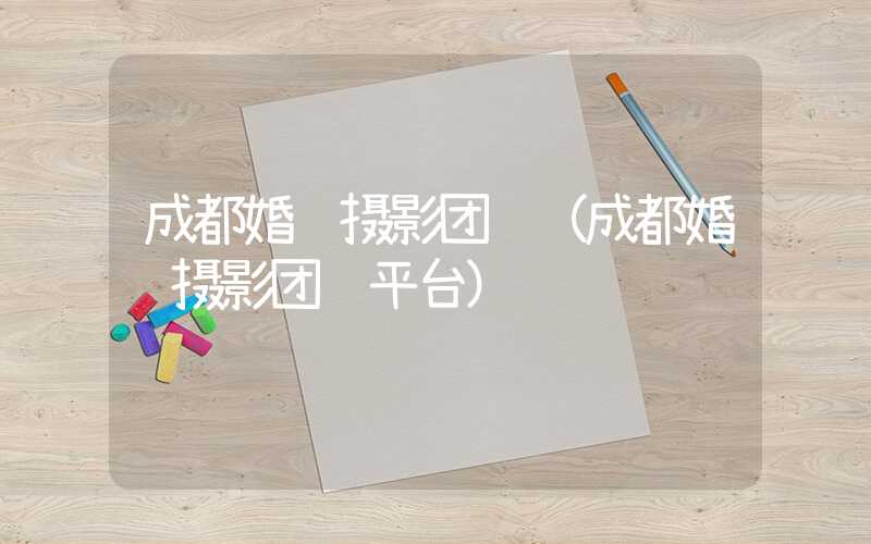 成都婚纱摄影团购（成都婚纱摄影团购平台）
