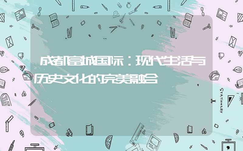 成都富城国际：现代生活与历史文化的完美融合