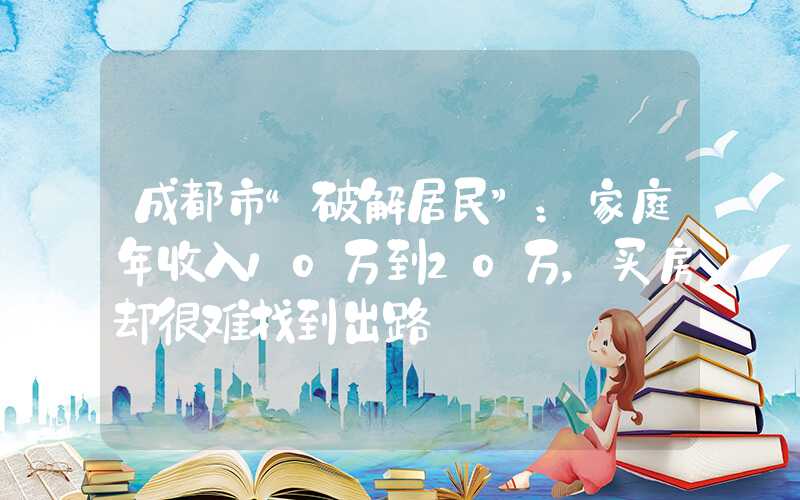 成都市“破解居民”：家庭年收入10万到20万，买房却很难找到出路