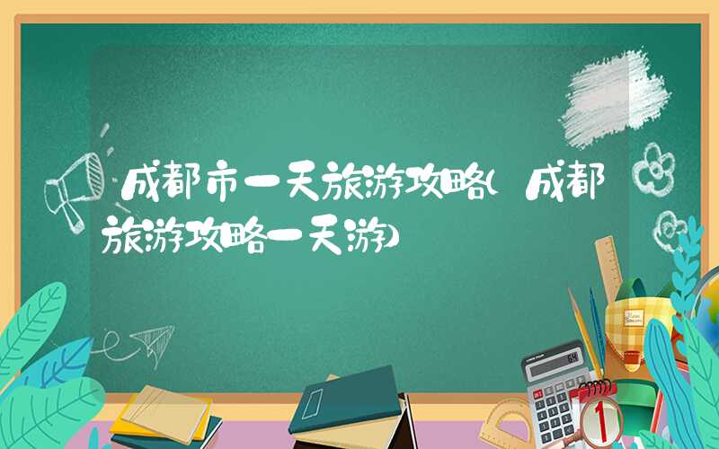 成都市一天旅游攻略（成都旅游攻略一天游）
