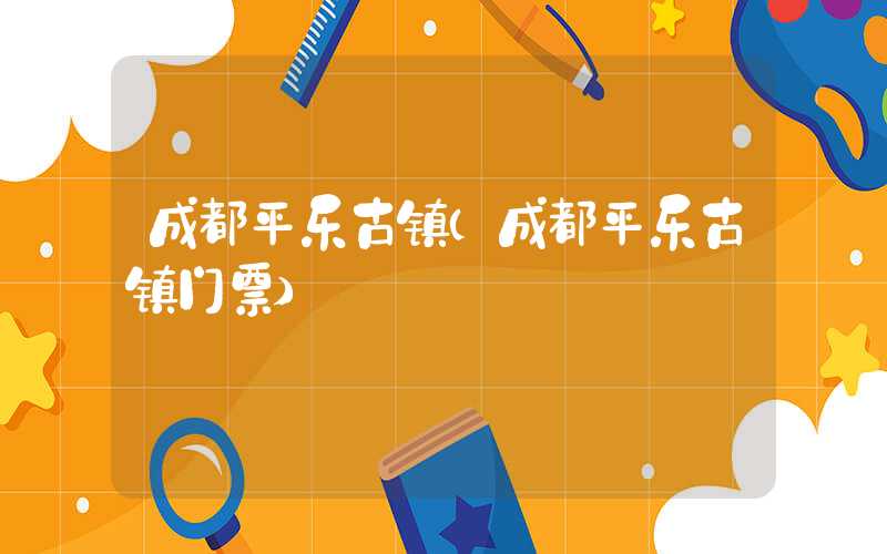 成都平乐古镇(成都平乐古镇门票)